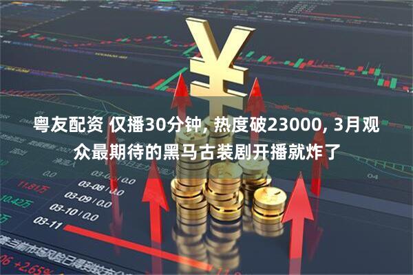 粤友配资 仅播30分钟, 热度破23000, 3月观众最期待的黑马古装剧开播就炸了