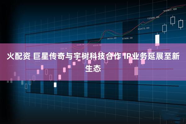 火配资 巨星传奇与宇树科技合作 IP业务延展至新生态