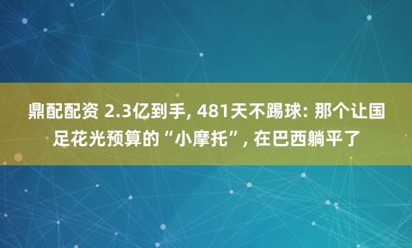 鼎配配资 2.3亿到手, 481天不踢球: 那个让国足花光预算的“小摩托”, 在巴西躺平了