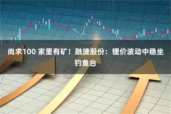 尚求100 家里有矿！融捷股份：锂价波动中稳坐钓鱼台