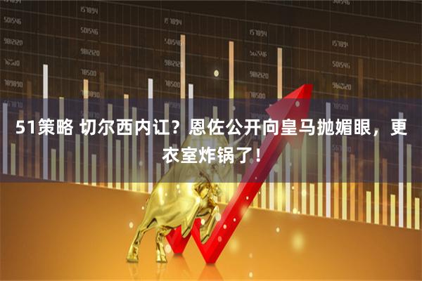 51策略 切尔西内讧？恩佐公开向皇马抛媚眼，更衣室炸锅了！