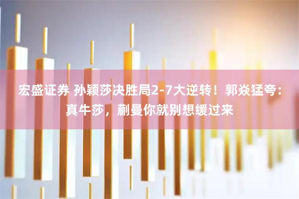 宏盛证券 孙颖莎决胜局2-7大逆转！郭焱猛夸：真牛莎，蒯曼你就别想缓过来