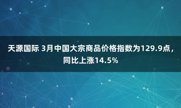天源国际 3月中国大宗商品价格指数为129.9点,同比上涨14.5%